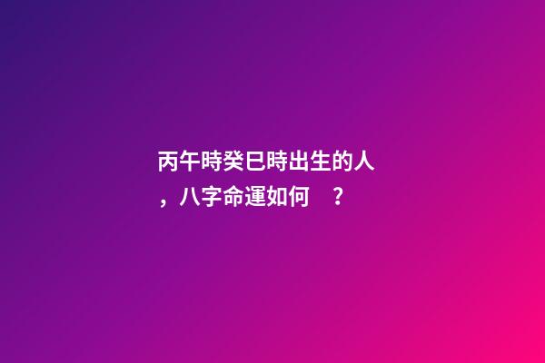 丙午時癸巳時出生的人，八字命運如何？